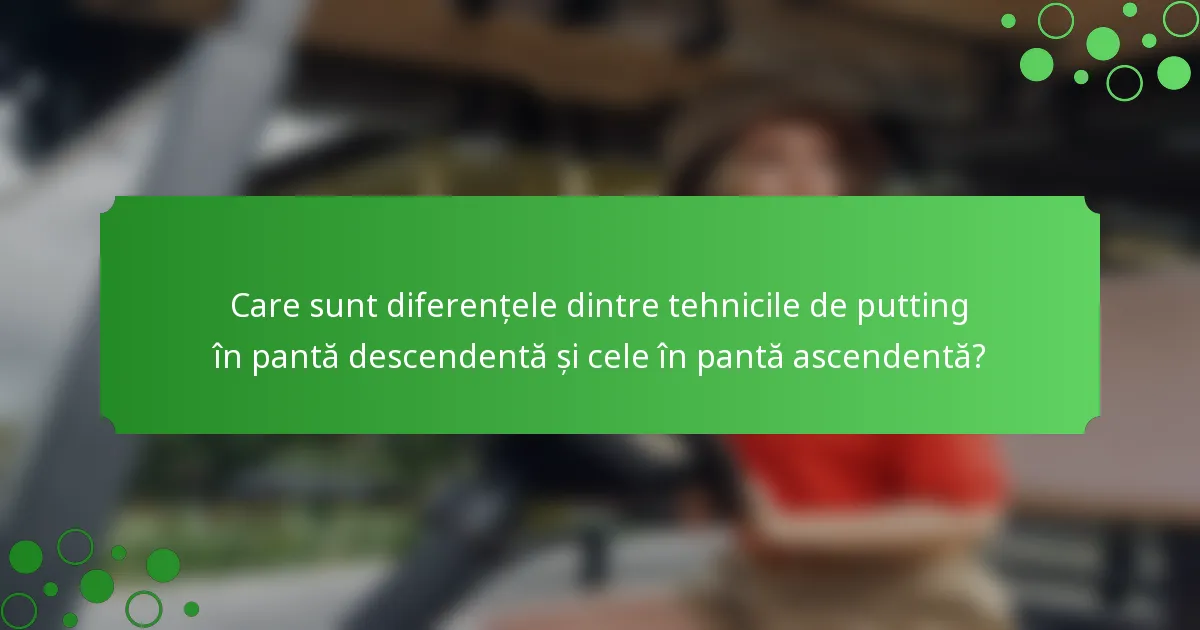 Care sunt diferențele dintre tehnicile de putting în pantă descendentă și cele în pantă ascendentă?