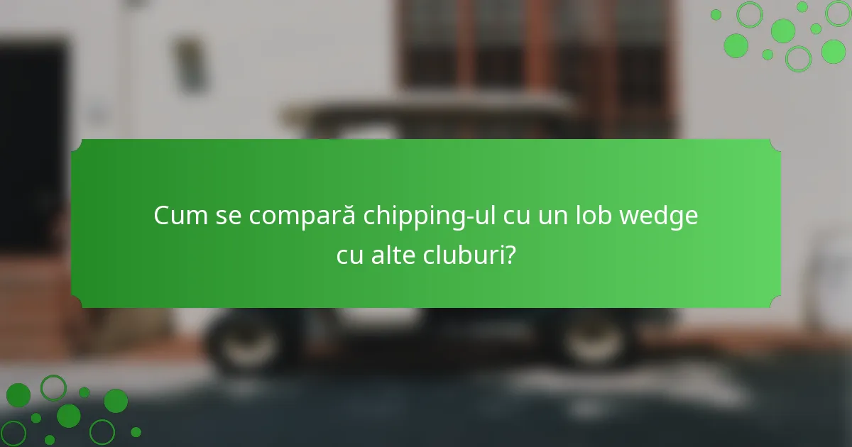 Cum se compară chipping-ul cu un lob wedge cu alte cluburi?
